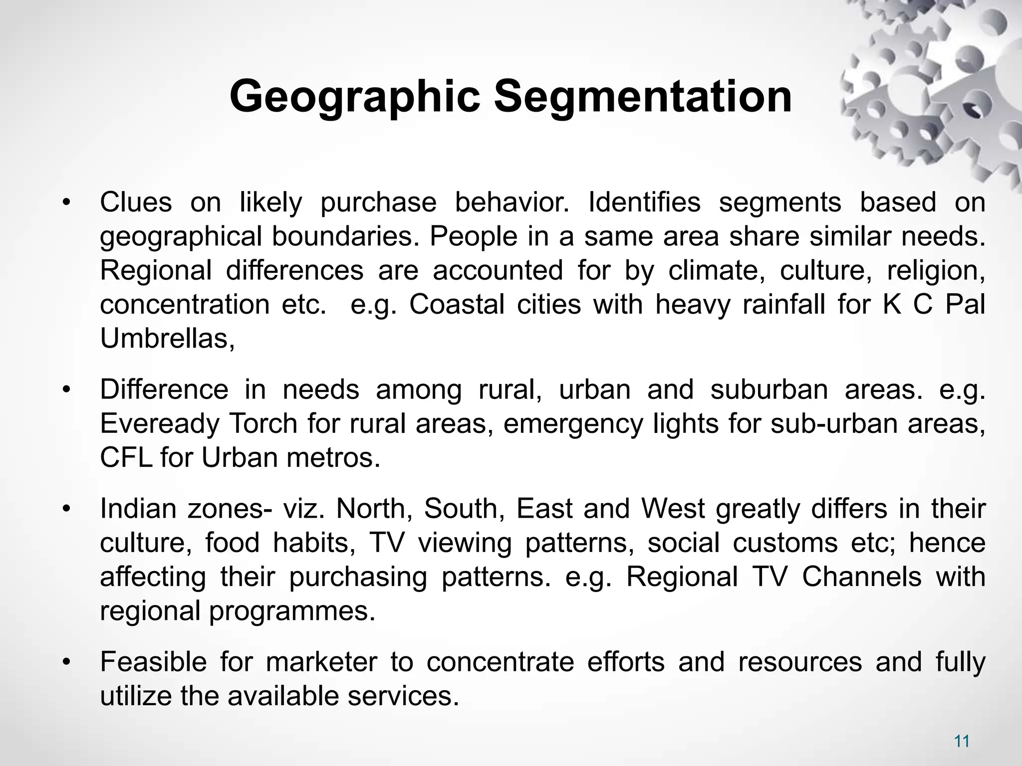 11
Geographic Segmentation
• Clues on likely purchase behavior. Identifies segments based on
geographical boundaries. People in a same area share similar needs.
Regional differences are accounted for by climate, culture, religion,
concentration etc. e.g. Coastal cities with heavy rainfall for K C Pal
Umbrellas,
• Difference in needs among rural, urban and suburban areas. e.g.
Eveready Torch for rural areas, emergency lights for sub-urban areas,
CFL for Urban metros.
• Indian zones- viz. North, South, East and West greatly differs in their
culture, food habits, TV viewing patterns, social customs etc; hence
affecting their purchasing patterns. e.g. Regional TV Channels with
regional programmes.
• Feasible for marketer to concentrate efforts and resources and fully
utilize the available services.
 