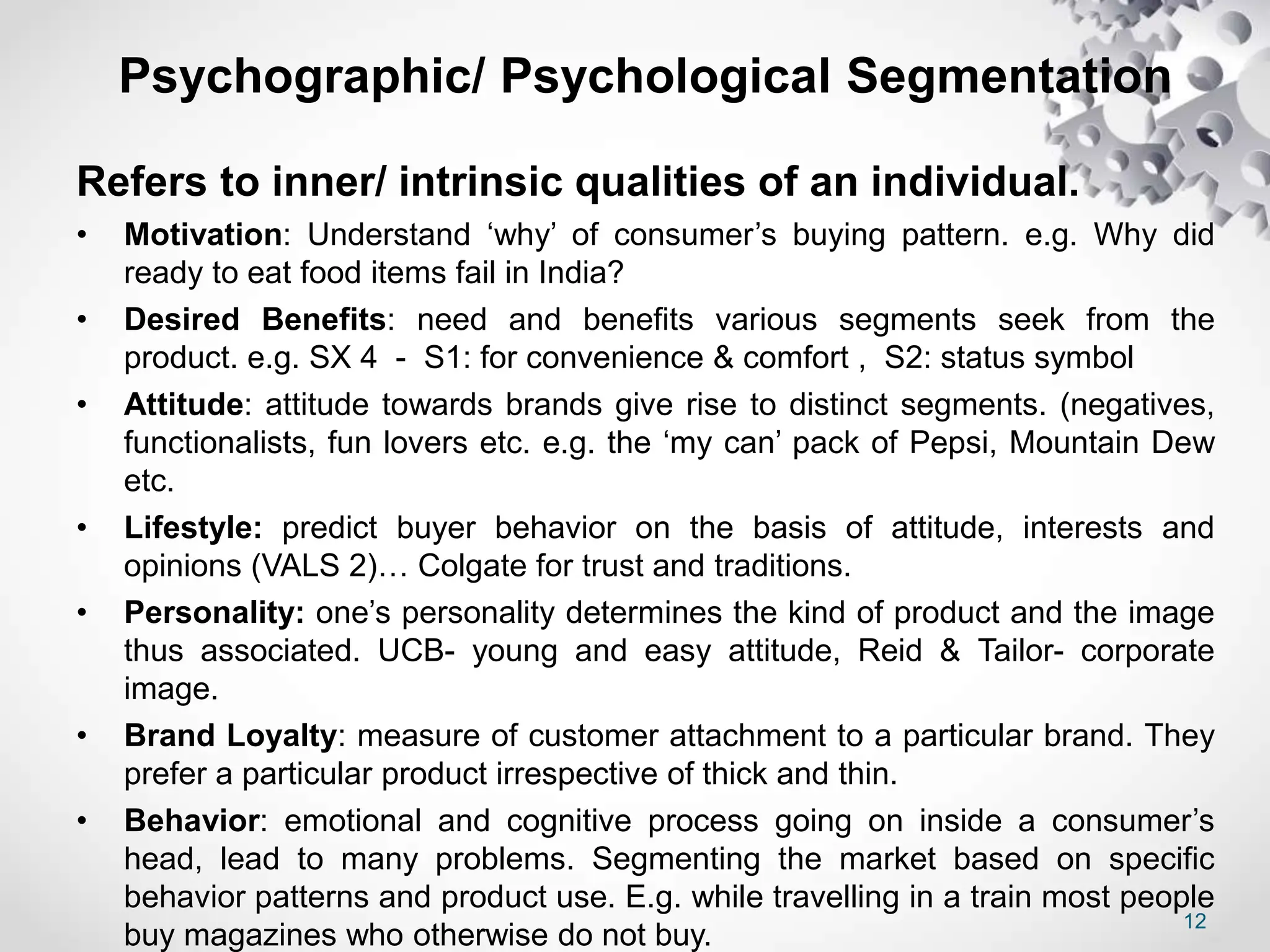 12
Psychographic/ Psychological Segmentation
Refers to inner/ intrinsic qualities of an individual.
• Motivation: Understand ‘why’ of consumer’s buying pattern. e.g. Why did
ready to eat food items fail in India?
• Desired Benefits: need and benefits various segments seek from the
product. e.g. SX 4 - S1: for convenience & comfort , S2: status symbol
• Attitude: attitude towards brands give rise to distinct segments. (negatives,
functionalists, fun lovers etc. e.g. the ‘my can’ pack of Pepsi, Mountain Dew
etc.
• Lifestyle: predict buyer behavior on the basis of attitude, interests and
opinions (VALS 2)… Colgate for trust and traditions.
• Personality: one’s personality determines the kind of product and the image
thus associated. UCB- young and easy attitude, Reid & Tailor- corporate
image.
• Brand Loyalty: measure of customer attachment to a particular brand. They
prefer a particular product irrespective of thick and thin.
• Behavior: emotional and cognitive process going on inside a consumer’s
head, lead to many problems. Segmenting the market based on specific
behavior patterns and product use. E.g. while travelling in a train most people
buy magazines who otherwise do not buy.
 