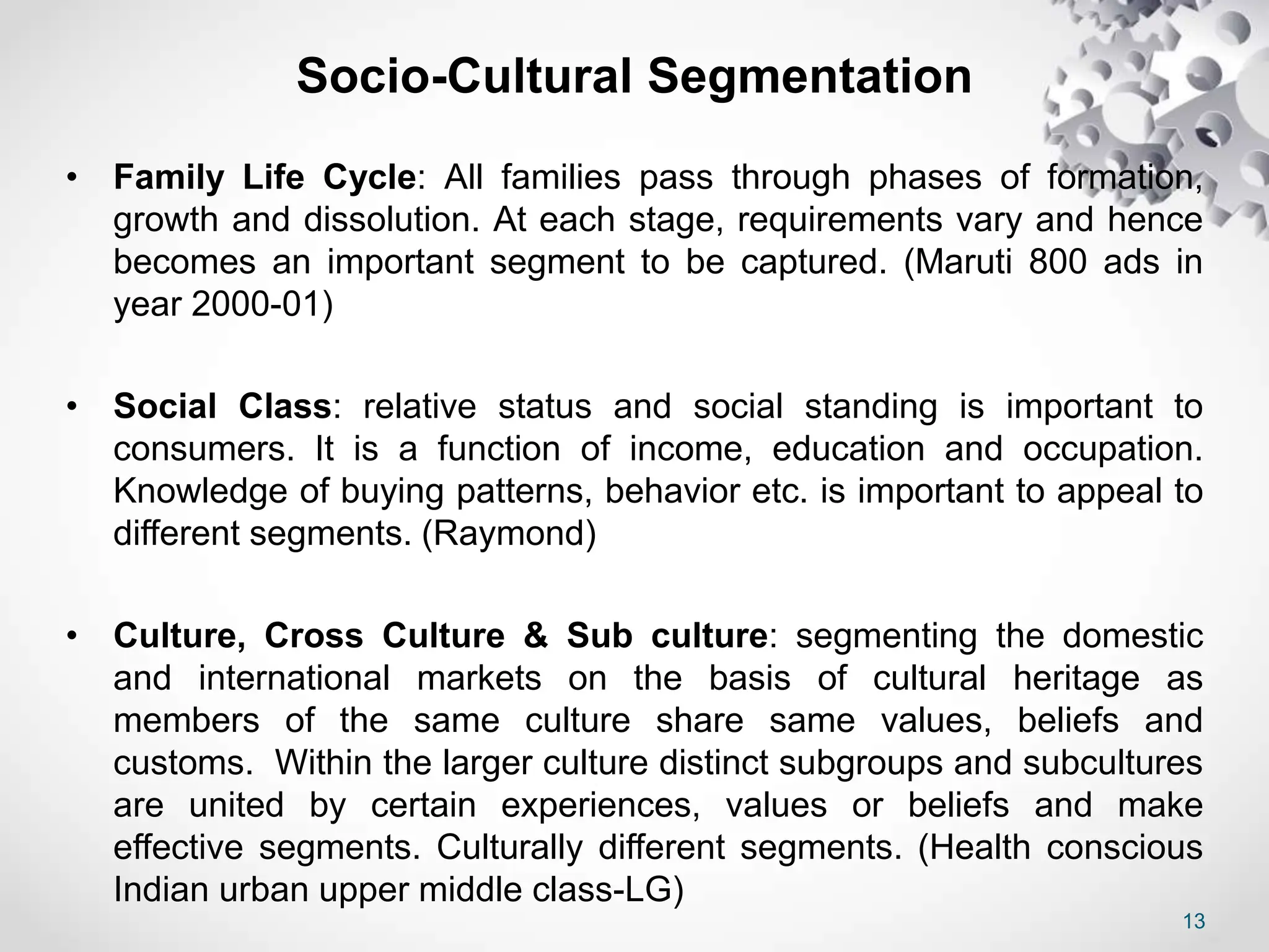 13
Socio-Cultural Segmentation
• Family Life Cycle: All families pass through phases of formation,
growth and dissolution. At each stage, requirements vary and hence
becomes an important segment to be captured. (Maruti 800 ads in
year 2000-01)
• Social Class: relative status and social standing is important to
consumers. It is a function of income, education and occupation.
Knowledge of buying patterns, behavior etc. is important to appeal to
different segments. (Raymond)
• Culture, Cross Culture & Sub culture: segmenting the domestic
and international markets on the basis of cultural heritage as
members of the same culture share same values, beliefs and
customs. Within the larger culture distinct subgroups and subcultures
are united by certain experiences, values or beliefs and make
effective segments. Culturally different segments. (Health conscious
Indian urban upper middle class-LG)
 