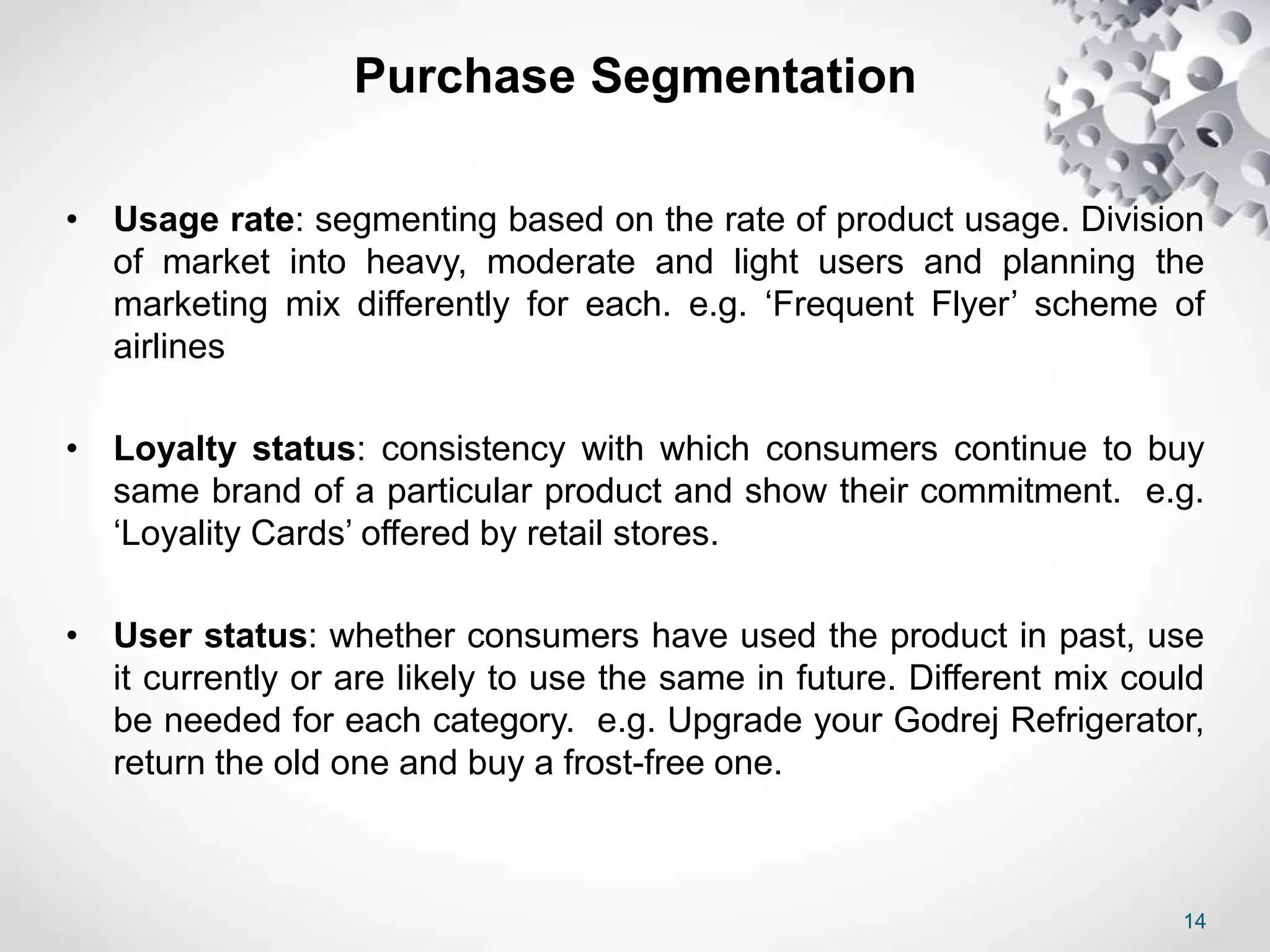 14
Purchase Segmentation
• Usage rate: segmenting based on the rate of product usage. Division
of market into heavy, moderate and light users and planning the
marketing mix differently for each. e.g. ‘Frequent Flyer’ scheme of
airlines
• Loyalty status: consistency with which consumers continue to buy
same brand of a particular product and show their commitment. e.g.
‘Loyality Cards’ offered by retail stores.
• User status: whether consumers have used the product in past, use
it currently or are likely to use the same in future. Different mix could
be needed for each category. e.g. Upgrade your Godrej Refrigerator,
return the old one and buy a frost-free one.
 