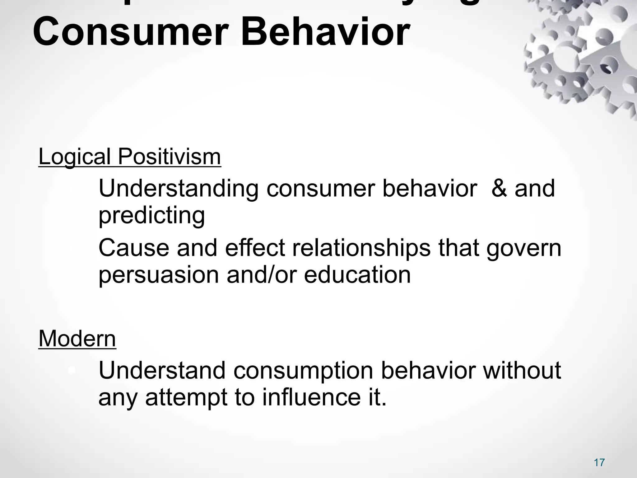 Consumer Behavior
Logical Positivism
 Understanding consumer behavior & and
predicting
 Cause and effect relationships that govern
persuasion and/or education
Modern
 Understand consumption behavior without
any attempt to influence it.
17
 