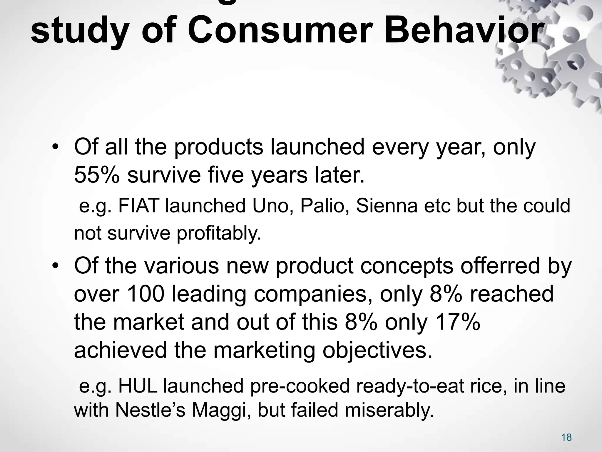 study of Consumer Behavior
• Of all the products launched every year, only
55% survive five years later.
e.g. FIAT launched Uno, Palio, Sienna etc but the could
not survive profitably.
• Of the various new product concepts offerred by
over 100 leading companies, only 8% reached
the market and out of this 8% only 17%
achieved the marketing objectives.
e.g. HUL launched pre-cooked ready-to-eat rice, in line
with Nestle’s Maggi, but failed miserably.
18
 