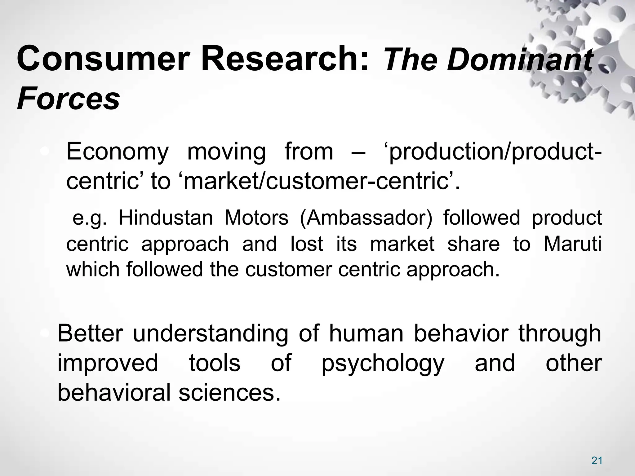 Consumer Research: The Dominant
Forces
 Economy moving from – ‘production/product-
centric’ to ‘market/customer-centric’.
e.g. Hindustan Motors (Ambassador) followed product
centric approach and lost its market share to Maruti
which followed the customer centric approach.
 Better understanding of human behavior through
improved tools of psychology and other
behavioral sciences.
21
 
