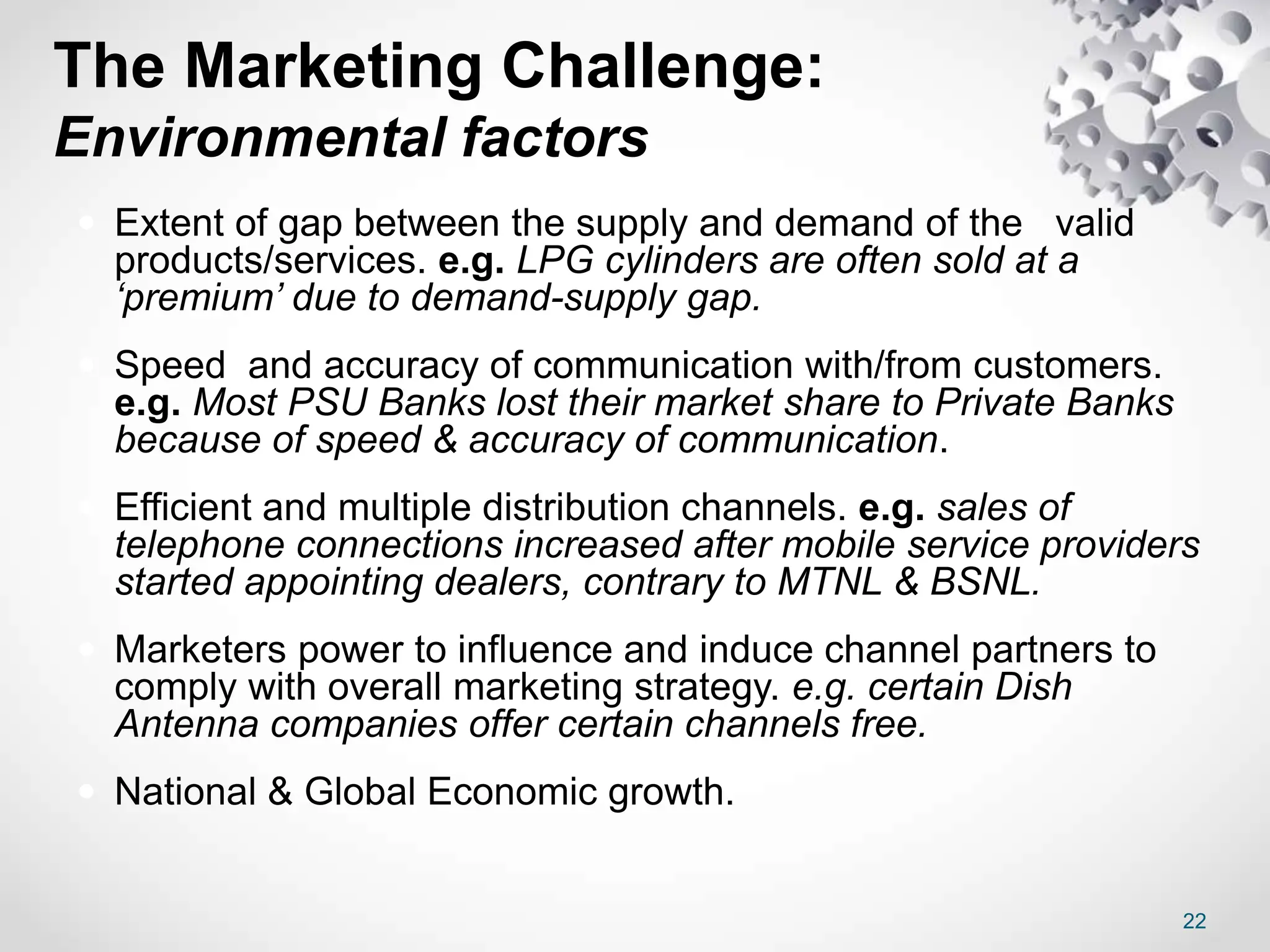 The Marketing Challenge:
Environmental factors
 Extent of gap between the supply and demand of the valid
products/services. e.g. LPG cylinders are often sold at a
‘premium’ due to demand-supply gap.
 Speed and accuracy of communication with/from customers.
e.g. Most PSU Banks lost their market share to Private Banks
because of speed & accuracy of communication.
 Efficient and multiple distribution channels. e.g. sales of
telephone connections increased after mobile service providers
started appointing dealers, contrary to MTNL & BSNL.
 Marketers power to influence and induce channel partners to
comply with overall marketing strategy. e.g. certain Dish
Antenna companies offer certain channels free.
 National & Global Economic growth.
22
 