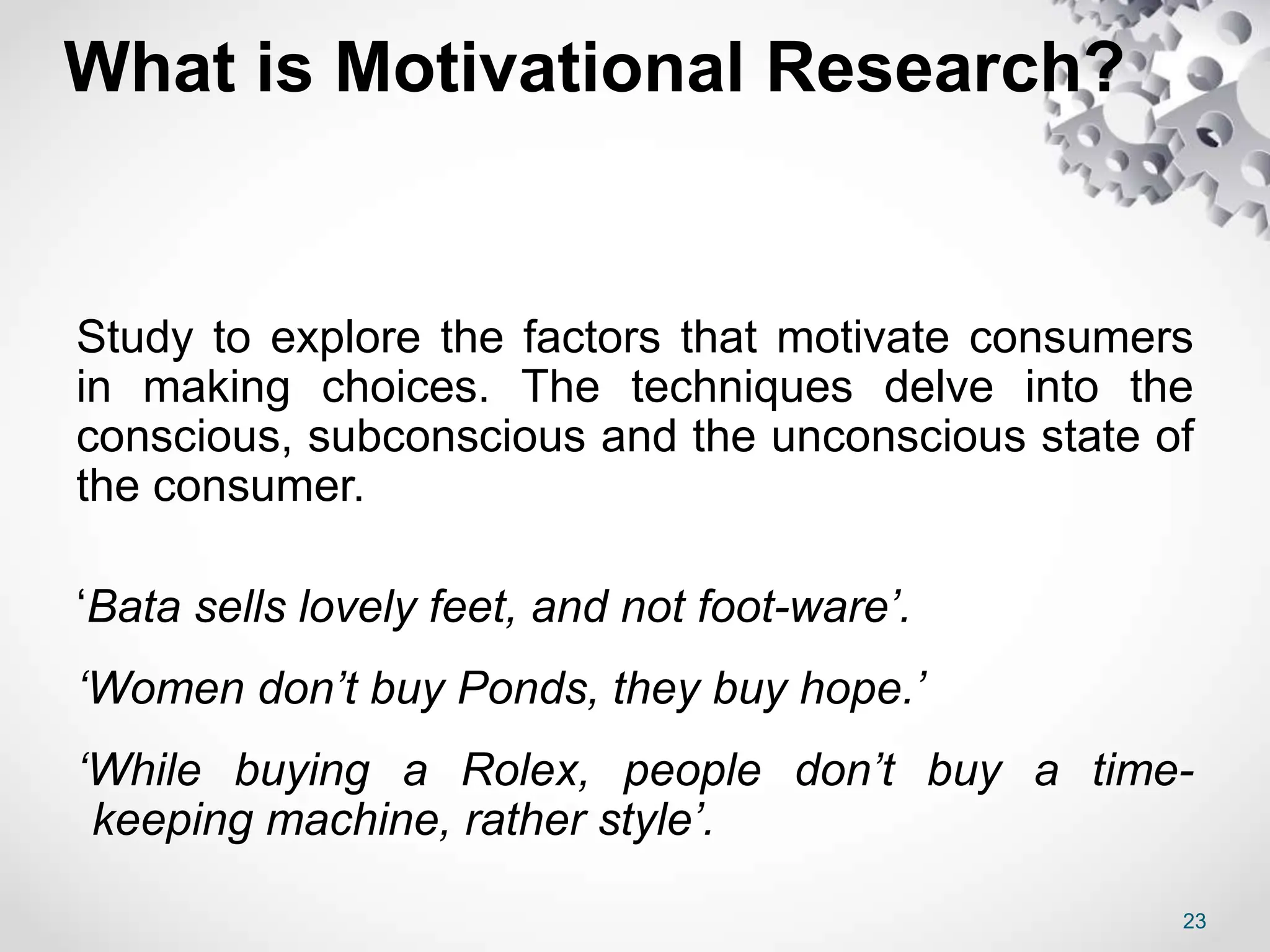 What is Motivational Research?
Study to explore the factors that motivate consumers
in making choices. The techniques delve into the
conscious, subconscious and the unconscious state of
the consumer.
‘Bata sells lovely feet, and not foot-ware’.
‘Women don’t buy Ponds, they buy hope.’
‘While buying a Rolex, people don’t buy a time-
keeping machine, rather style’.
23
 