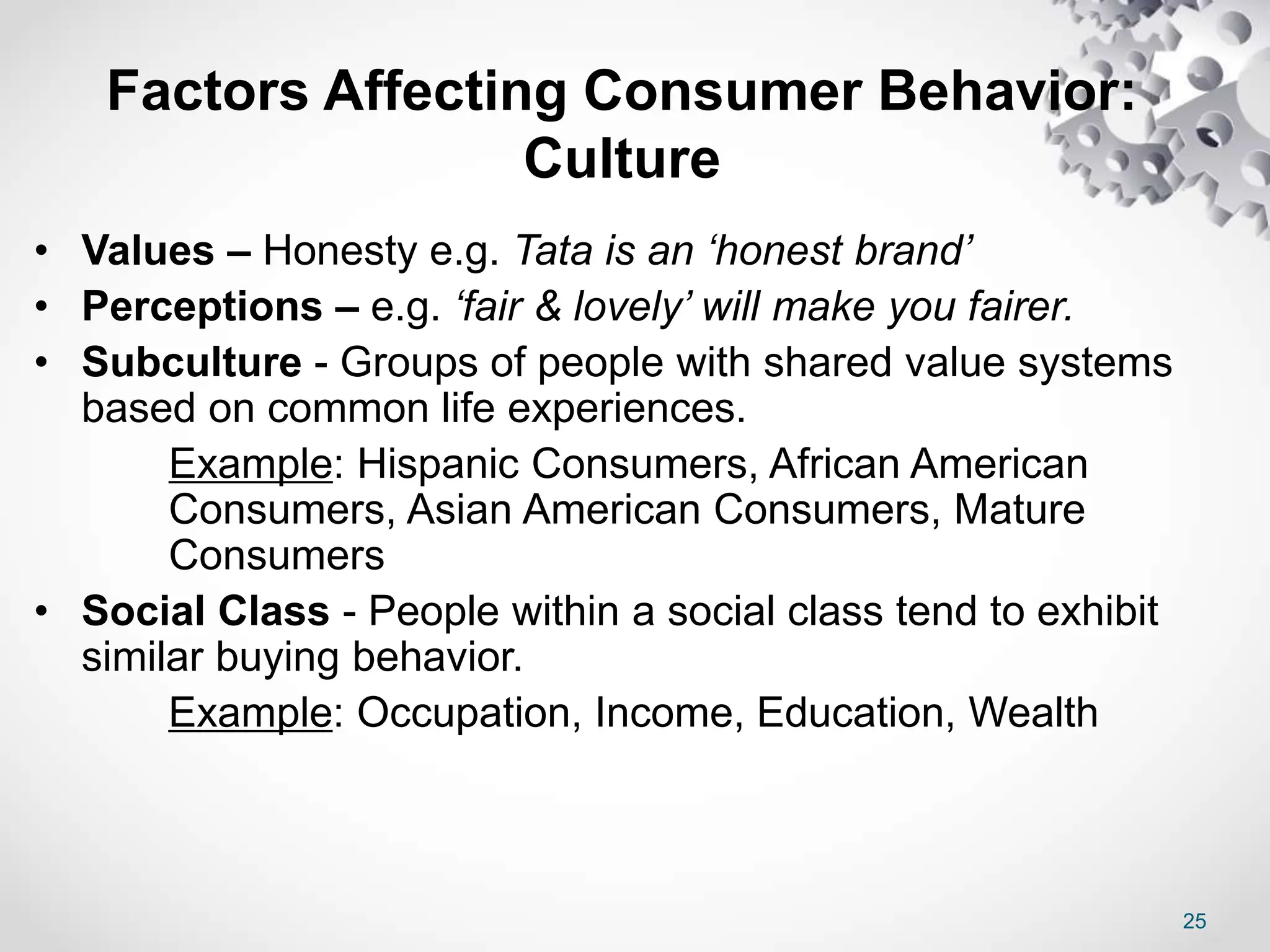 Factors Affecting Consumer Behavior:
Culture
25
• Values – Honesty e.g. Tata is an ‘honest brand’
• Perceptions – e.g. ‘fair & lovely’ will make you fairer.
• Subculture - Groups of people with shared value systems
based on common life experiences.
Example: Hispanic Consumers, African American
Consumers, Asian American Consumers, Mature
Consumers
• Social Class - People within a social class tend to exhibit
similar buying behavior.
Example: Occupation, Income, Education, Wealth
 