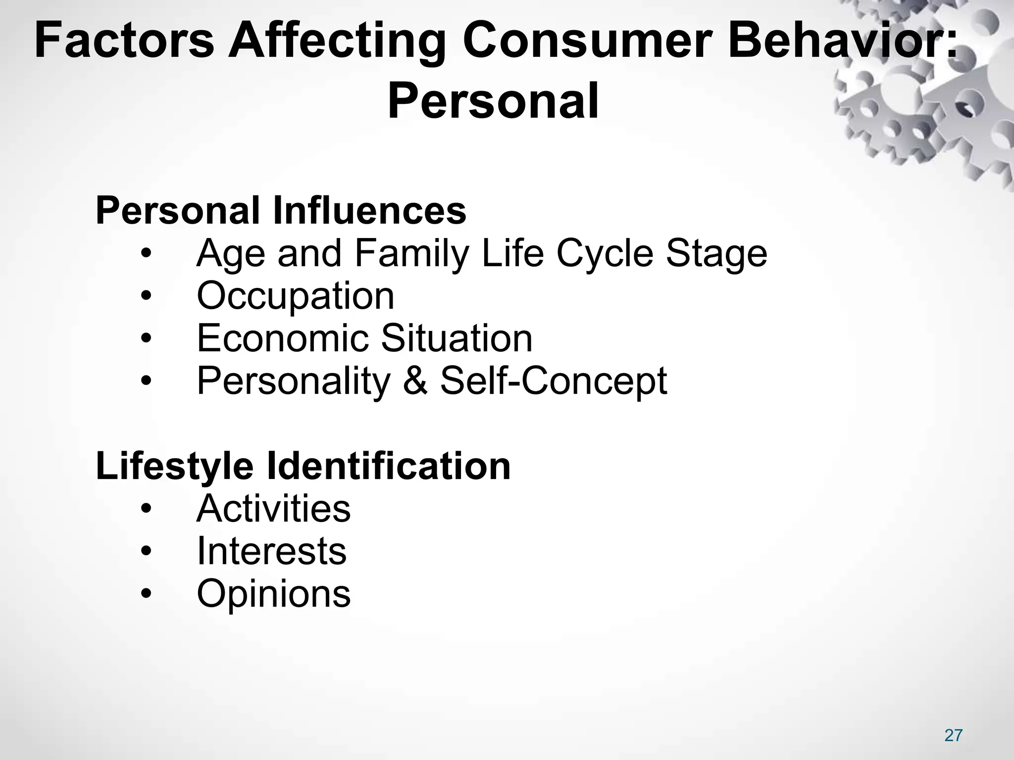 27
Factors Affecting Consumer Behavior:
Personal
Personal Influences
• Age and Family Life Cycle Stage
• Occupation
• Economic Situation
• Personality & Self-Concept
Lifestyle Identification
• Activities
• Interests
• Opinions
 