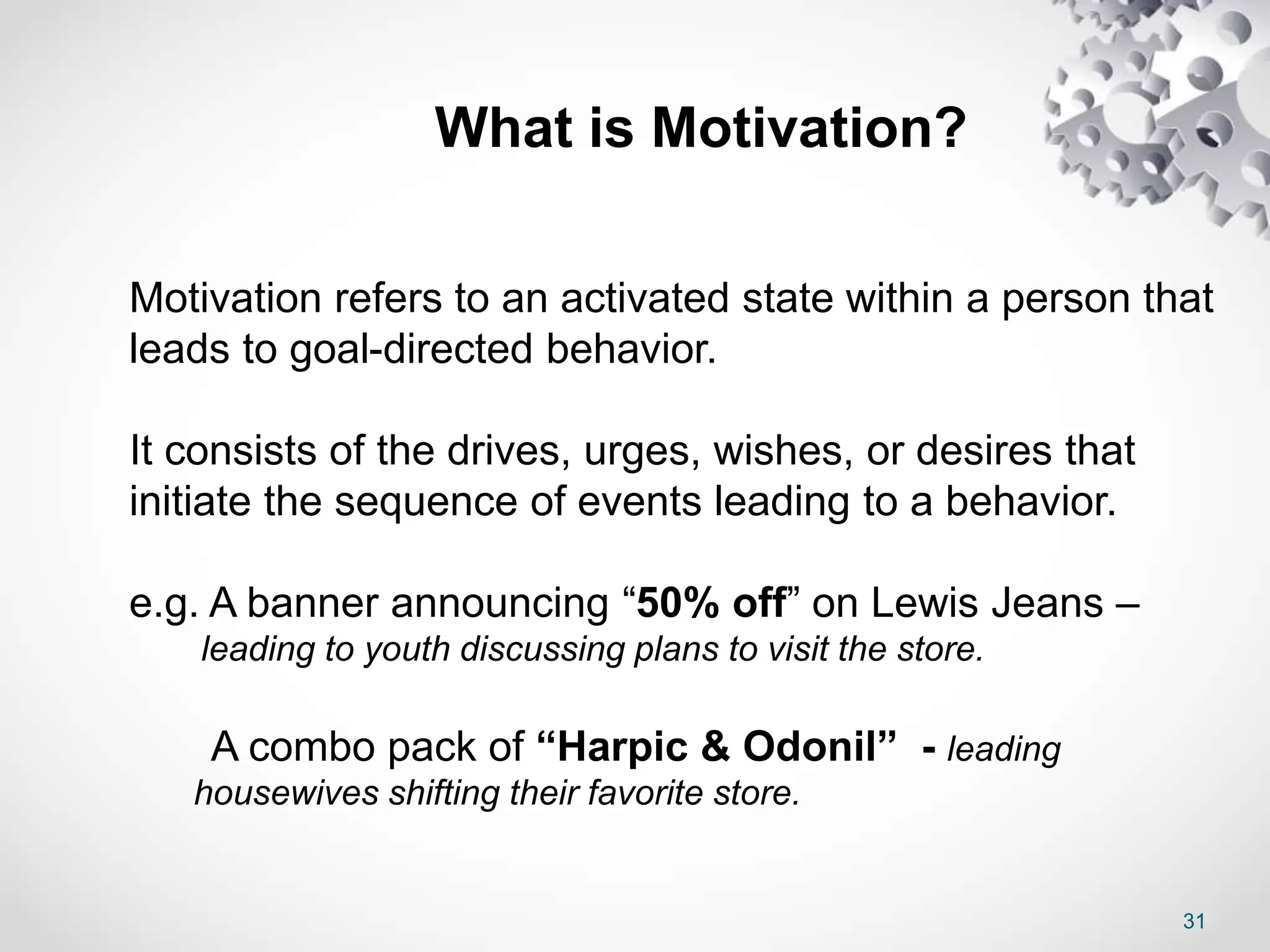 31
Motivation refers to an activated state within a person that
leads to goal-directed behavior.
It consists of the drives, urges, wishes, or desires that
initiate the sequence of events leading to a behavior.
e.g. A banner announcing “50% off” on Lewis Jeans –
leading to youth discussing plans to visit the store.
A combo pack of “Harpic & Odonil” - leading
housewives shifting their favorite store.
What is Motivation?
 