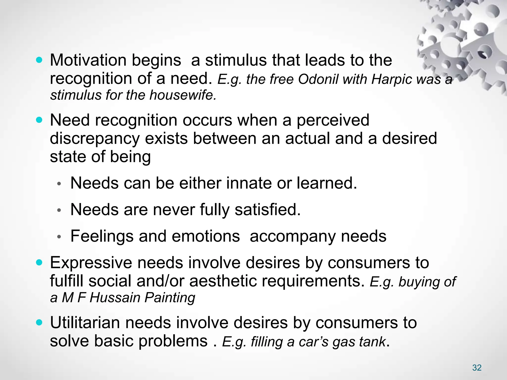 32
 Motivation begins a stimulus that leads to the
recognition of a need. E.g. the free Odonil with Harpic was a
stimulus for the housewife.
 Need recognition occurs when a perceived
discrepancy exists between an actual and a desired
state of being
• Needs can be either innate or learned.
• Needs are never fully satisfied.
• Feelings and emotions accompany needs
 Expressive needs involve desires by consumers to
fulfill social and/or aesthetic requirements. E.g. buying of
a M F Hussain Painting
 Utilitarian needs involve desires by consumers to
solve basic problems . E.g. filling a car’s gas tank.
 