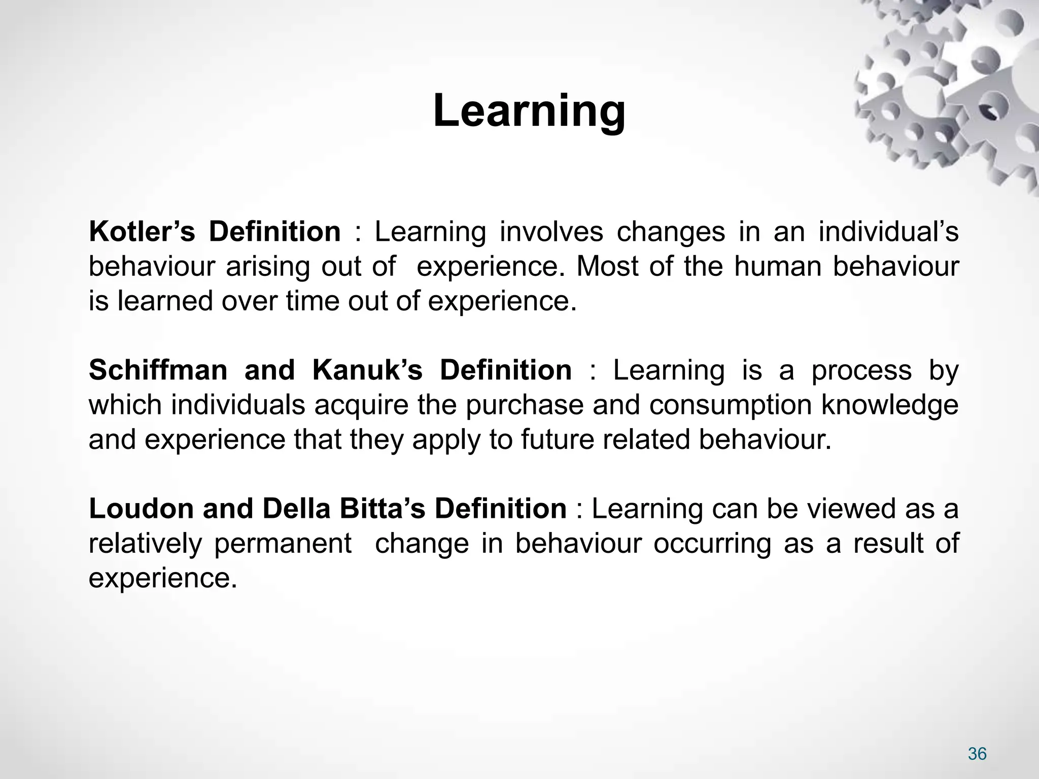 36
Learning
Kotler’s Definition : Learning involves changes in an individual’s
behaviour arising out of experience. Most of the human behaviour
is learned over time out of experience.
Schiffman and Kanuk’s Definition : Learning is a process by
which individuals acquire the purchase and consumption knowledge
and experience that they apply to future related behaviour.
Loudon and Della Bitta’s Definition : Learning can be viewed as a
relatively permanent change in behaviour occurring as a result of
experience.
 