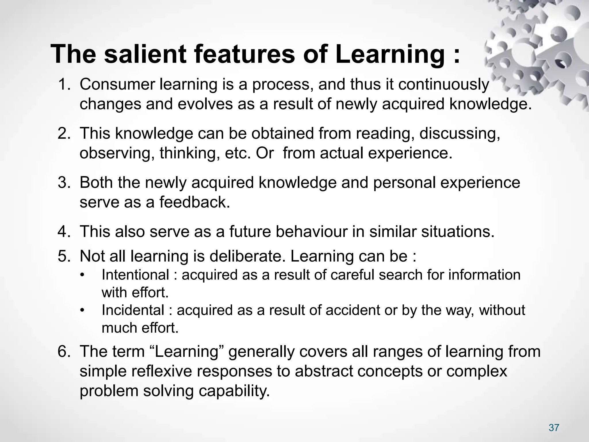 37
The salient features of Learning :
1. Consumer learning is a process, and thus it continuously
changes and evolves as a result of newly acquired knowledge.
2. This knowledge can be obtained from reading, discussing,
observing, thinking, etc. Or from actual experience.
3. Both the newly acquired knowledge and personal experience
serve as a feedback.
4. This also serve as a future behaviour in similar situations.
5. Not all learning is deliberate. Learning can be :
• Intentional : acquired as a result of careful search for information
with effort.
• Incidental : acquired as a result of accident or by the way, without
much effort.
6. The term “Learning” generally covers all ranges of learning from
simple reflexive responses to abstract concepts or complex
problem solving capability.
 