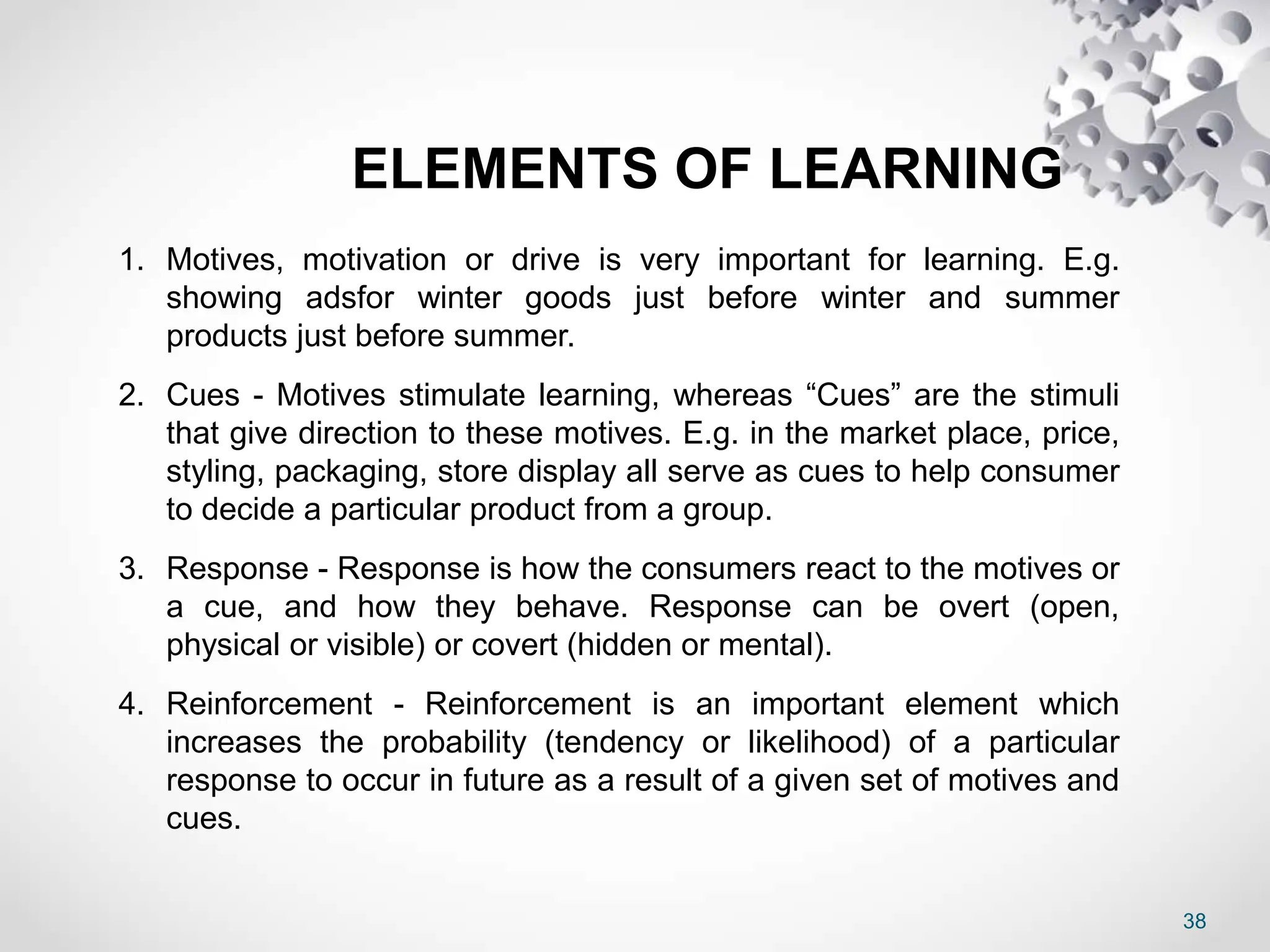 38
ELEMENTS OF LEARNING
1. Motives, motivation or drive is very important for learning. E.g.
showing adsfor winter goods just before winter and summer
products just before summer.
2. Cues - Motives stimulate learning, whereas “Cues” are the stimuli
that give direction to these motives. E.g. in the market place, price,
styling, packaging, store display all serve as cues to help consumer
to decide a particular product from a group.
3. Response - Response is how the consumers react to the motives or
a cue, and how they behave. Response can be overt (open,
physical or visible) or covert (hidden or mental).
4. Reinforcement - Reinforcement is an important element which
increases the probability (tendency or likelihood) of a particular
response to occur in future as a result of a given set of motives and
cues.
 