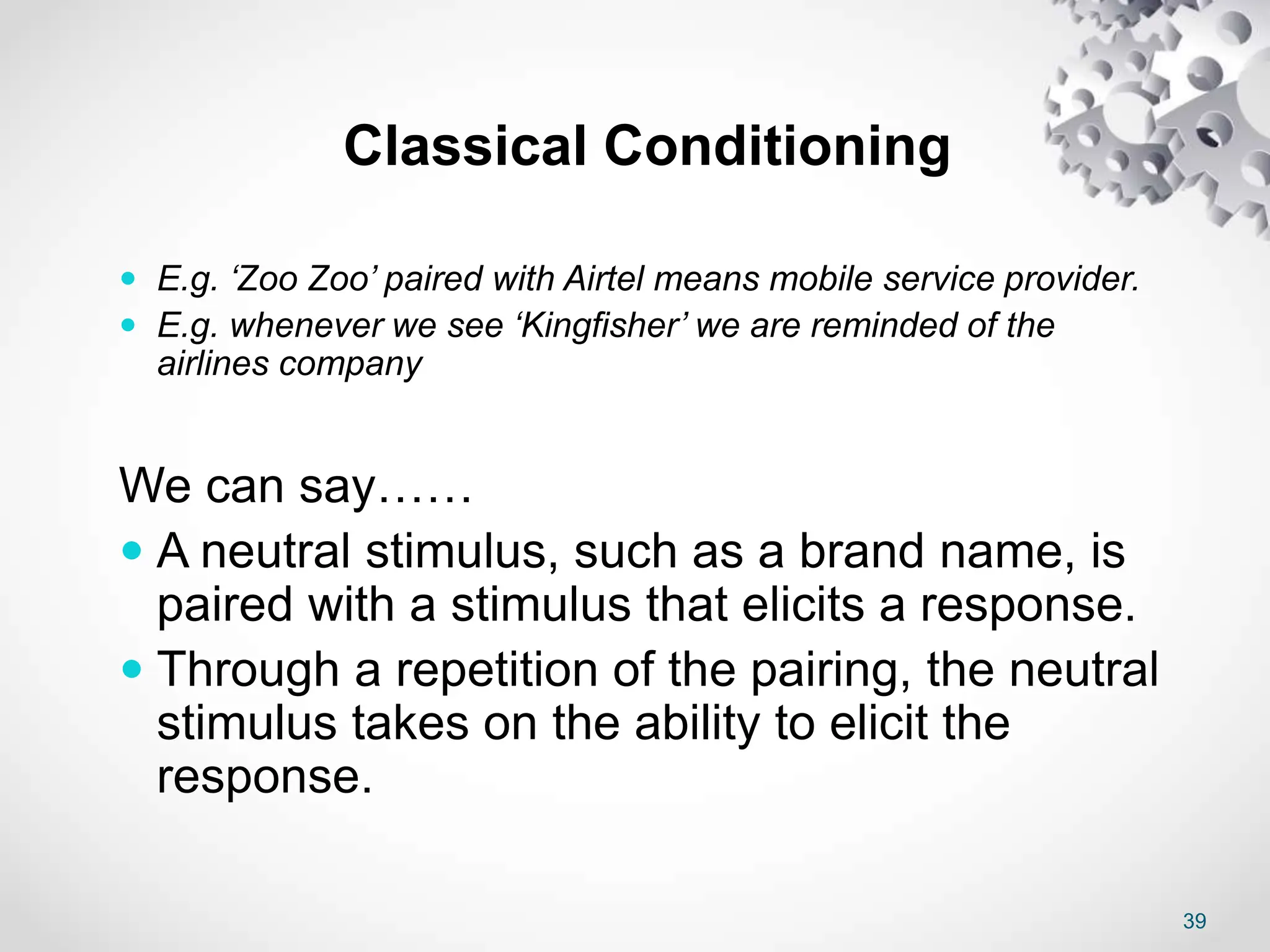 39
Classical Conditioning
 E.g. ‘Zoo Zoo’ paired with Airtel means mobile service provider.
 E.g. whenever we see ‘Kingfisher’ we are reminded of the
airlines company
We can say……
 A neutral stimulus, such as a brand name, is
paired with a stimulus that elicits a response.
 Through a repetition of the pairing, the neutral
stimulus takes on the ability to elicit the
response.
 