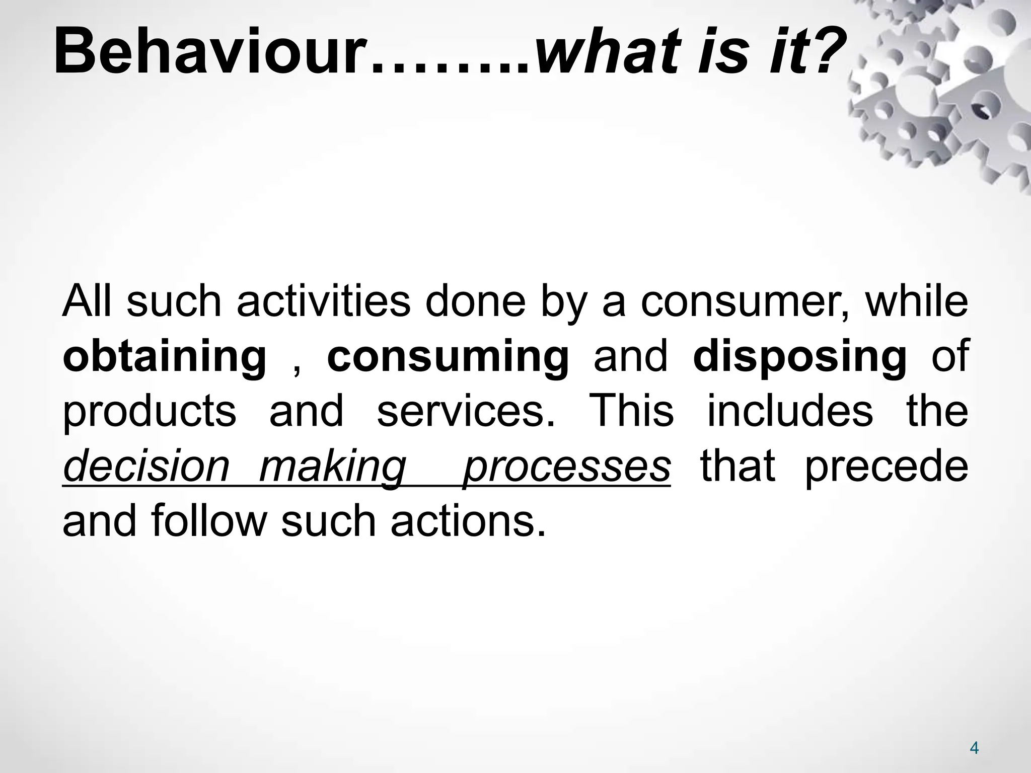 Behaviour……..what is it?
All such activities done by a consumer, while
obtaining , consuming and disposing of
products and services. This includes the
decision making processes that precede
and follow such actions.
4
 