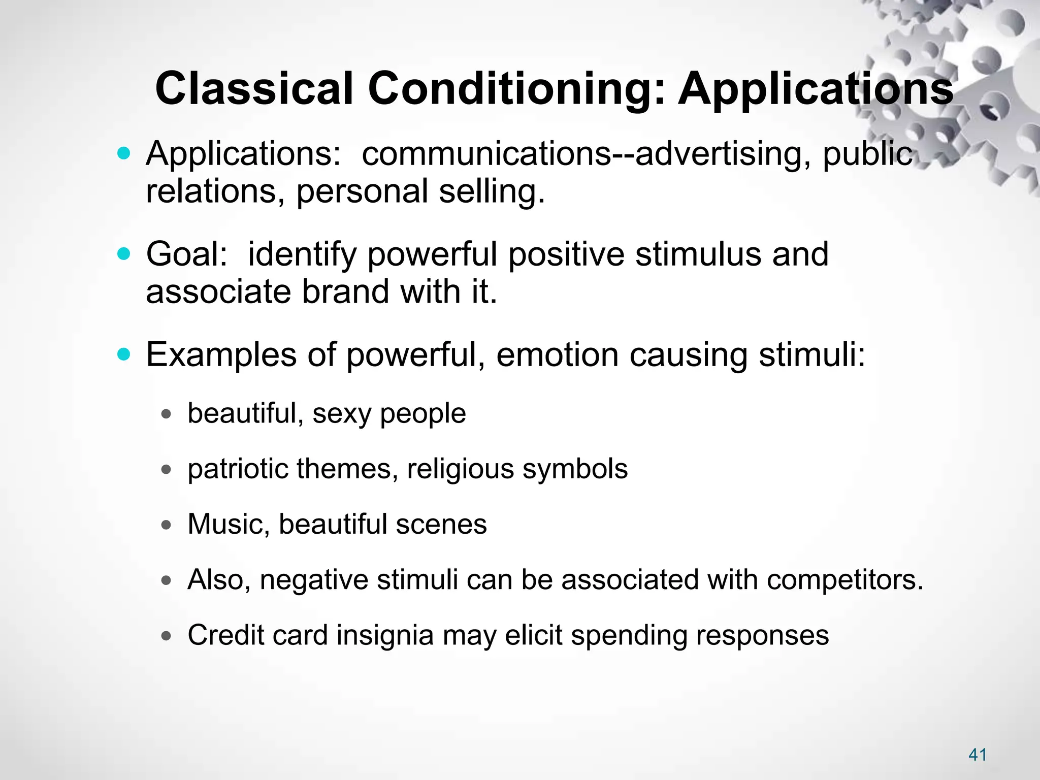 41
Classical Conditioning: Applications
 Applications: communications--advertising, public
relations, personal selling.
 Goal: identify powerful positive stimulus and
associate brand with it.
 Examples of powerful, emotion causing stimuli:
 beautiful, sexy people
 patriotic themes, religious symbols
 Music, beautiful scenes
 Also, negative stimuli can be associated with competitors.
 Credit card insignia may elicit spending responses
 