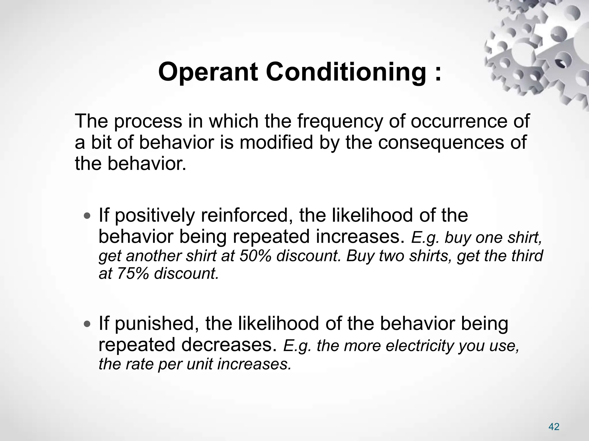 42
Operant Conditioning :
The process in which the frequency of occurrence of
a bit of behavior is modified by the consequences of
the behavior.
 If positively reinforced, the likelihood of the
behavior being repeated increases. E.g. buy one shirt,
get another shirt at 50% discount. Buy two shirts, get the third
at 75% discount.
 If punished, the likelihood of the behavior being
repeated decreases. E.g. the more electricity you use,
the rate per unit increases.
 