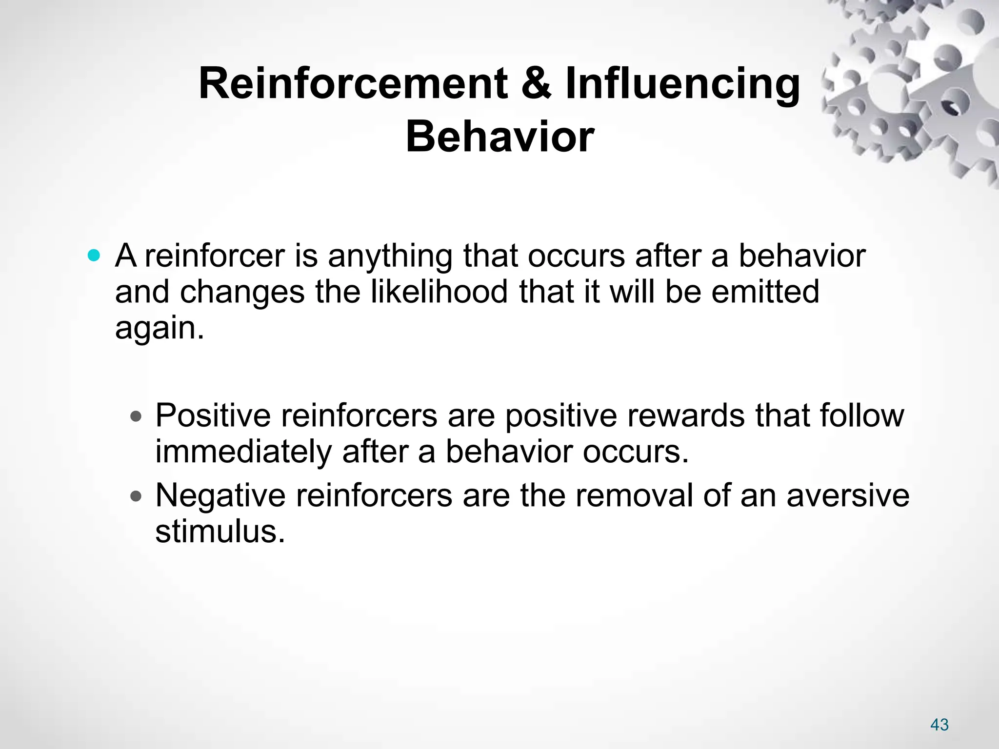 43
Reinforcement & Influencing
Behavior
 A reinforcer is anything that occurs after a behavior
and changes the likelihood that it will be emitted
again.
 Positive reinforcers are positive rewards that follow
immediately after a behavior occurs.
 Negative reinforcers are the removal of an aversive
stimulus.
 