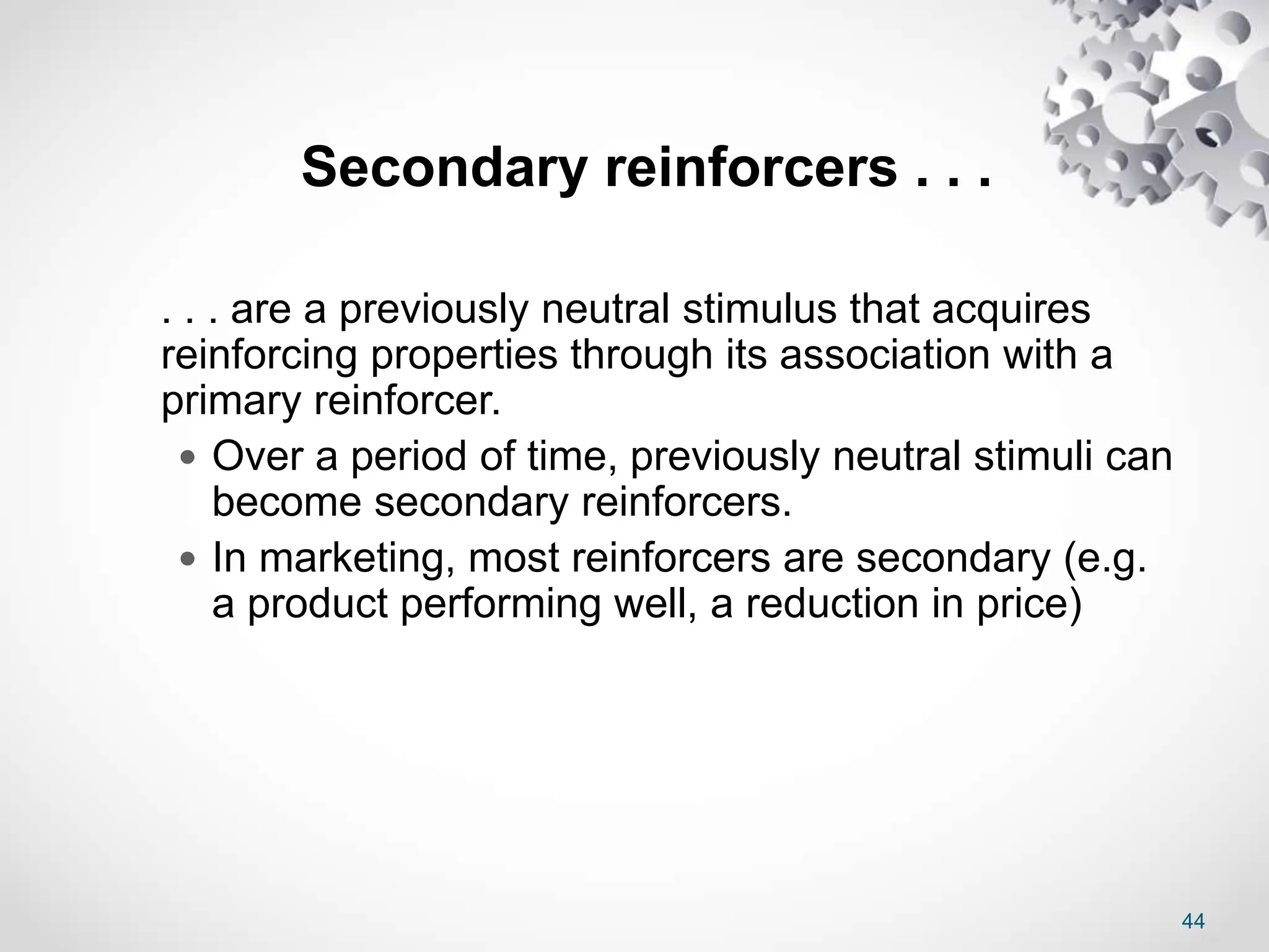 44
Secondary reinforcers . . .
. . . are a previously neutral stimulus that acquires
reinforcing properties through its association with a
primary reinforcer.
 Over a period of time, previously neutral stimuli can
become secondary reinforcers.
 In marketing, most reinforcers are secondary (e.g.
a product performing well, a reduction in price)
 