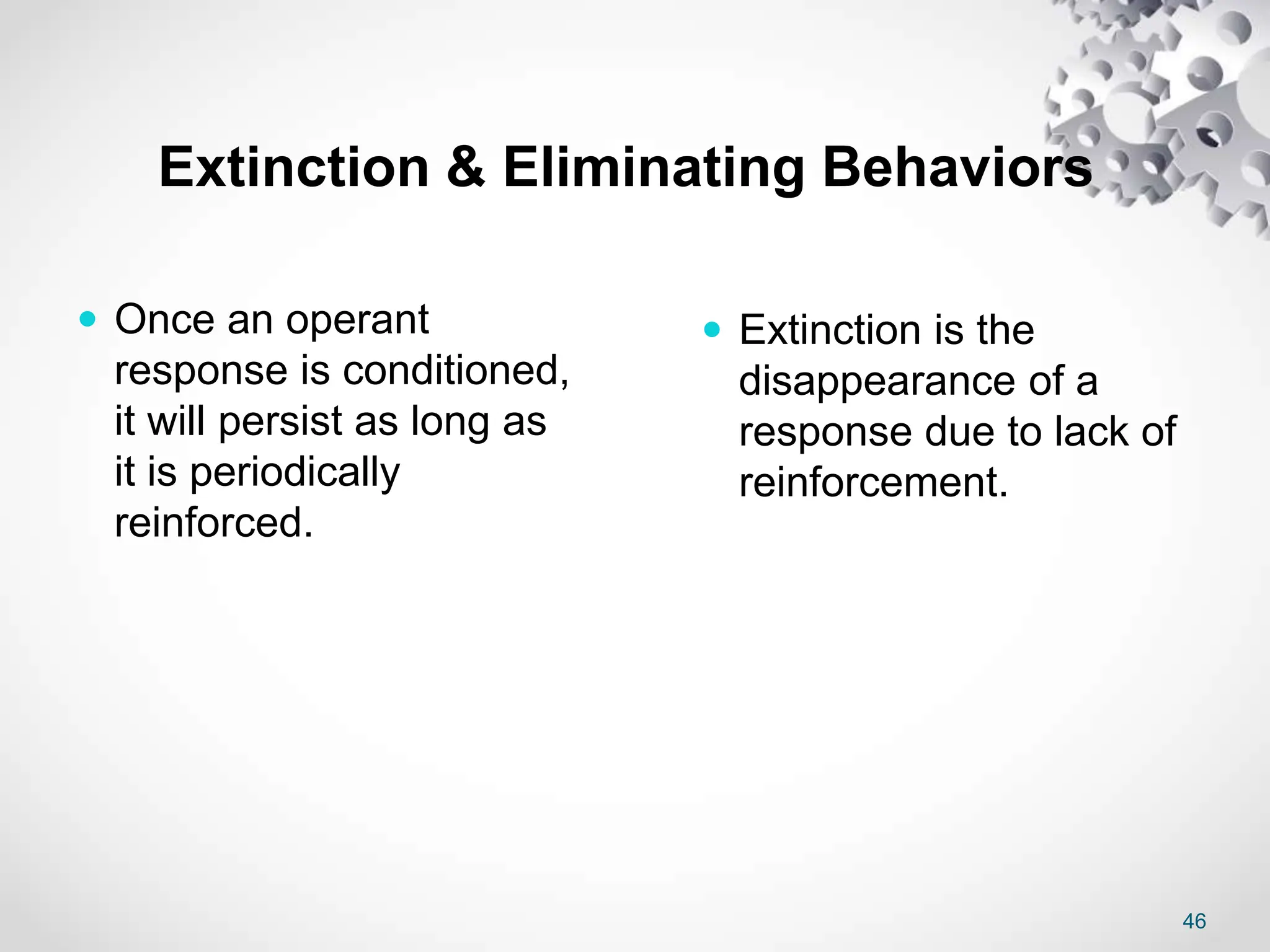 46
Extinction & Eliminating Behaviors
 Once an operant
response is conditioned,
it will persist as long as
it is periodically
reinforced.
 Extinction is the
disappearance of a
response due to lack of
reinforcement.
 