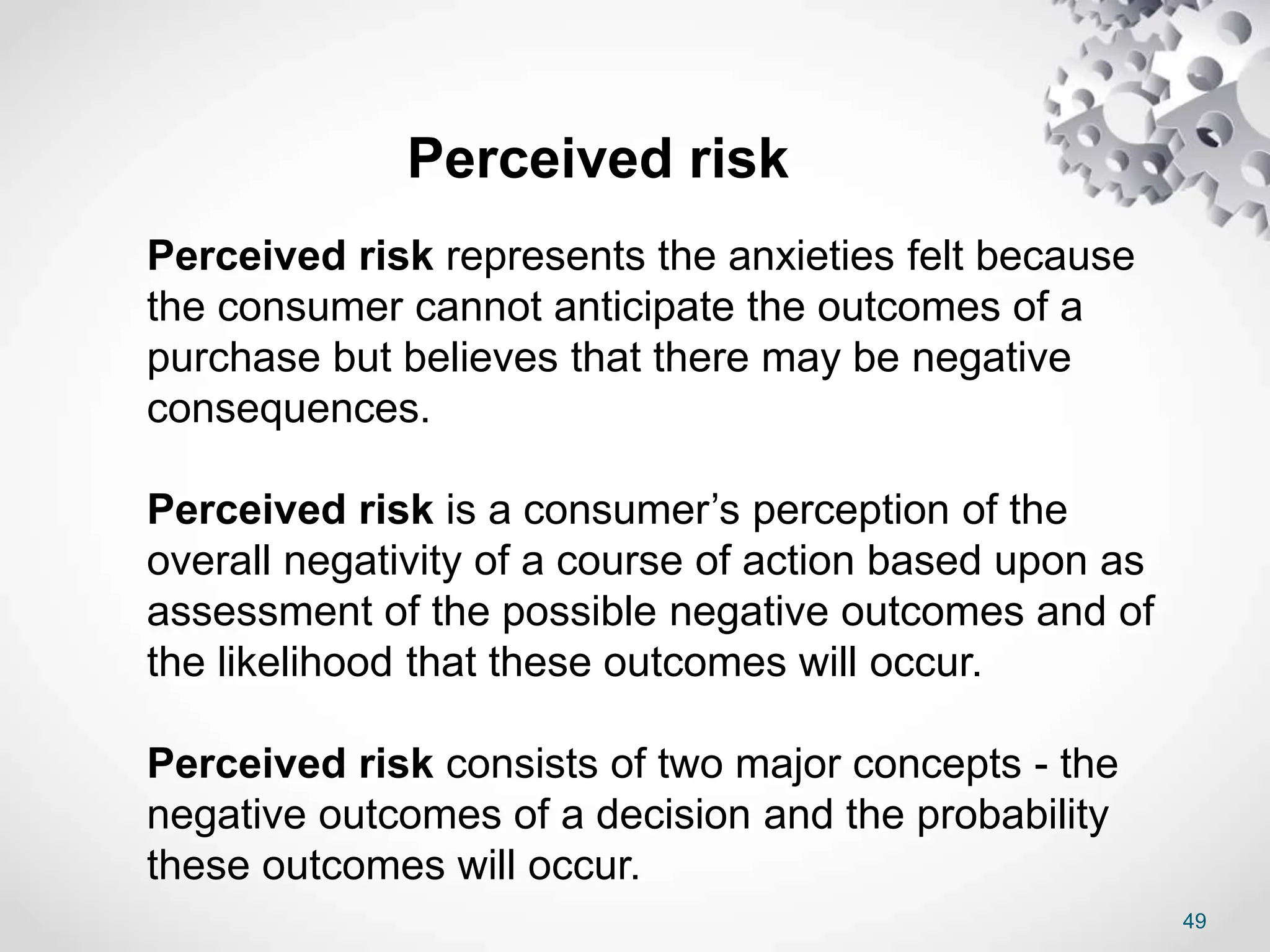 49
Perceived risk
Perceived risk represents the anxieties felt because
the consumer cannot anticipate the outcomes of a
purchase but believes that there may be negative
consequences.
Perceived risk is a consumer’s perception of the
overall negativity of a course of action based upon as
assessment of the possible negative outcomes and of
the likelihood that these outcomes will occur.
Perceived risk consists of two major concepts - the
negative outcomes of a decision and the probability
these outcomes will occur.
 