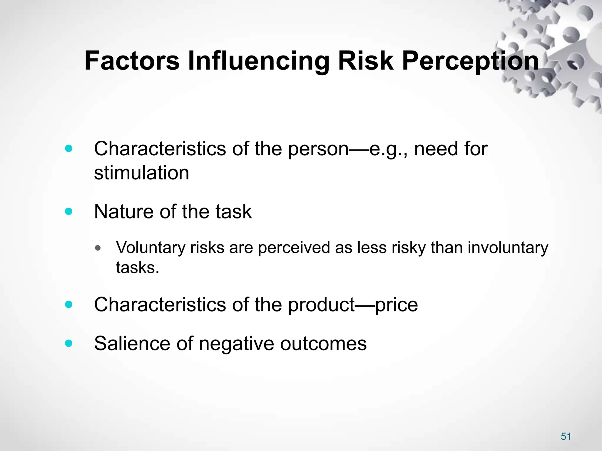 51
Factors Influencing Risk Perception
 Characteristics of the person—e.g., need for
stimulation
 Nature of the task
 Voluntary risks are perceived as less risky than involuntary
tasks.
 Characteristics of the product—price
 Salience of negative outcomes
 