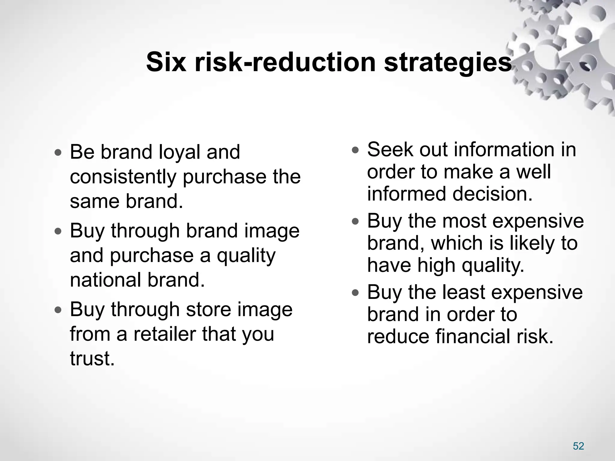 52
Six risk-reduction strategies
 Be brand loyal and
consistently purchase the
same brand.
 Buy through brand image
and purchase a quality
national brand.
 Buy through store image
from a retailer that you
trust.
 Seek out information in
order to make a well
informed decision.
 Buy the most expensive
brand, which is likely to
have high quality.
 Buy the least expensive
brand in order to
reduce financial risk.
 