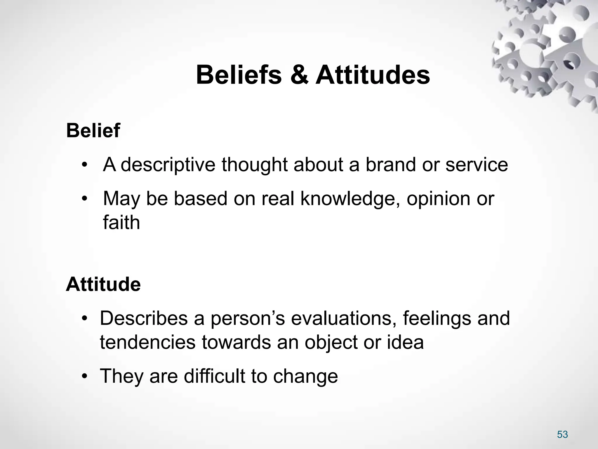 53
Beliefs & Attitudes
Belief
• A descriptive thought about a brand or service
• May be based on real knowledge, opinion or
faith
Attitude
• Describes a person’s evaluations, feelings and
tendencies towards an object or idea
• They are difficult to change
 