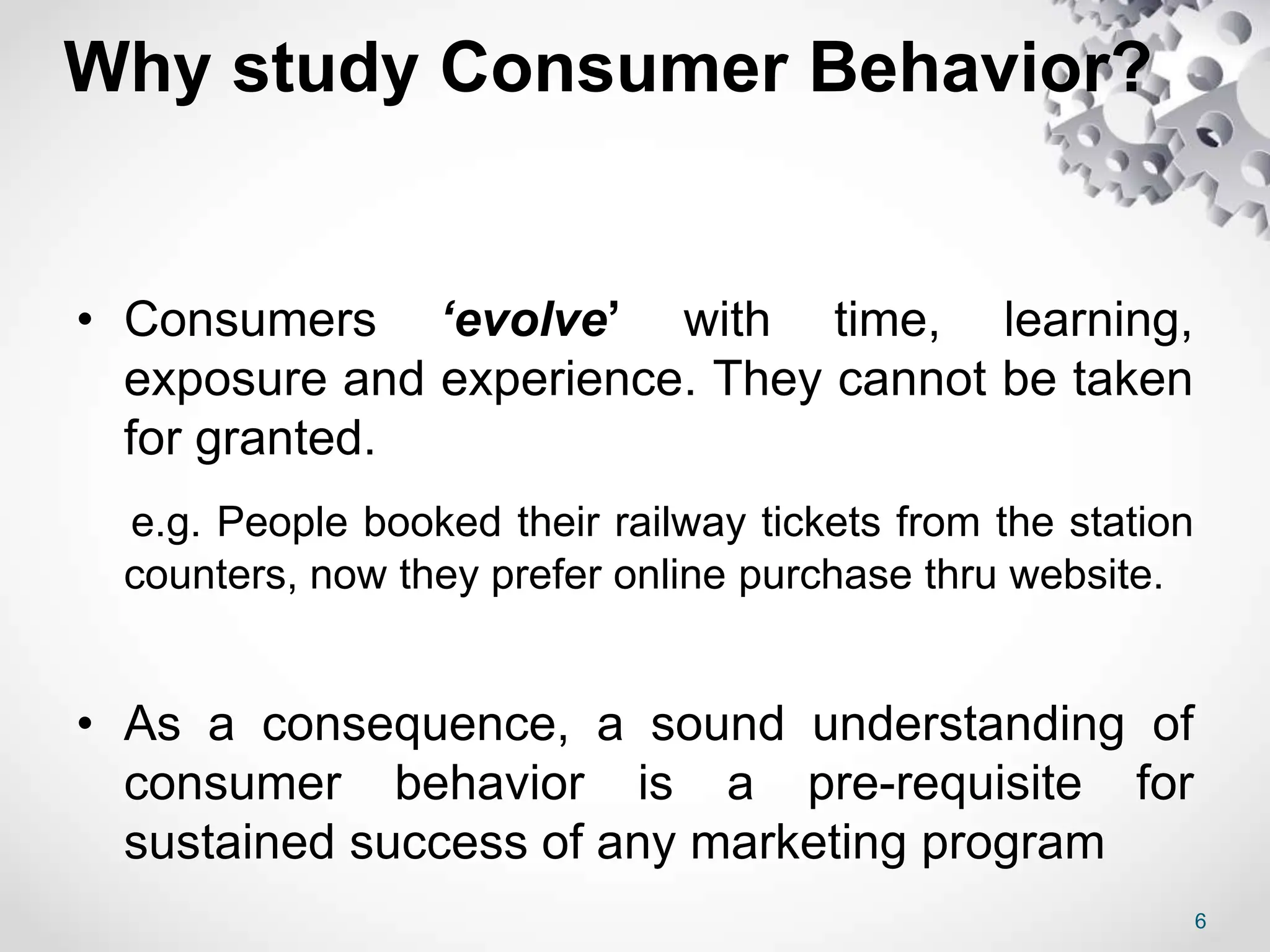 Why study Consumer Behavior?
• Consumers ‘evolve’ with time, learning,
exposure and experience. They cannot be taken
for granted.
e.g. People booked their railway tickets from the station
counters, now they prefer online purchase thru website.
• As a consequence, a sound understanding of
consumer behavior is a pre-requisite for
sustained success of any marketing program
6
 