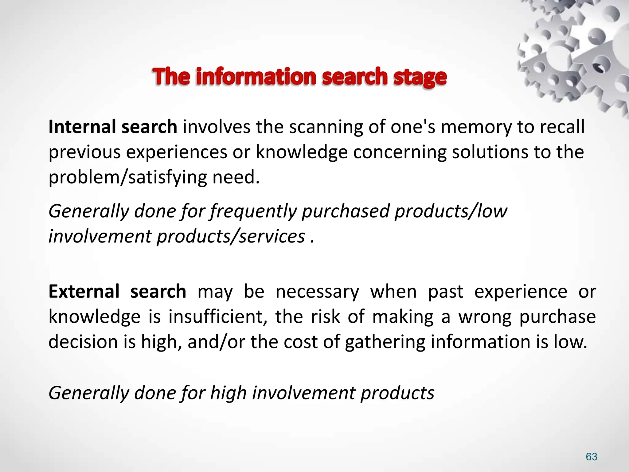 63
Internal search involves the scanning of one's memory to recall
previous experiences or knowledge concerning solutions to the
problem/satisfying need.
Generally done for frequently purchased products/low
involvement products/services .
External search may be necessary when past experience or
knowledge is insufficient, the risk of making a wrong purchase
decision is high, and/or the cost of gathering information is low.
Generally done for high involvement products
 