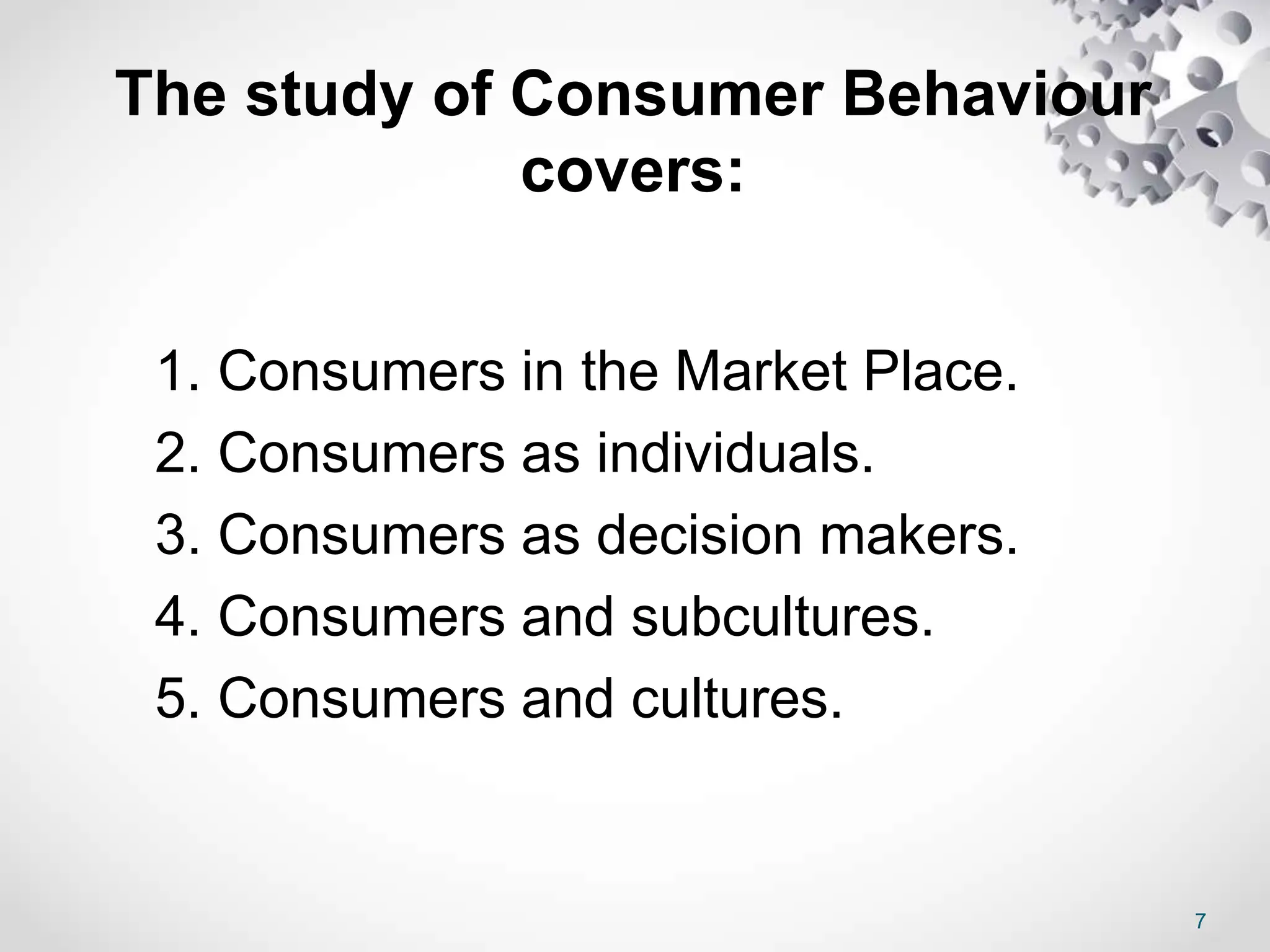 7
The study of Consumer Behaviour
covers:
1. Consumers in the Market Place.
2. Consumers as individuals.
3. Consumers as decision makers.
4. Consumers and subcultures.
5. Consumers and cultures.
 