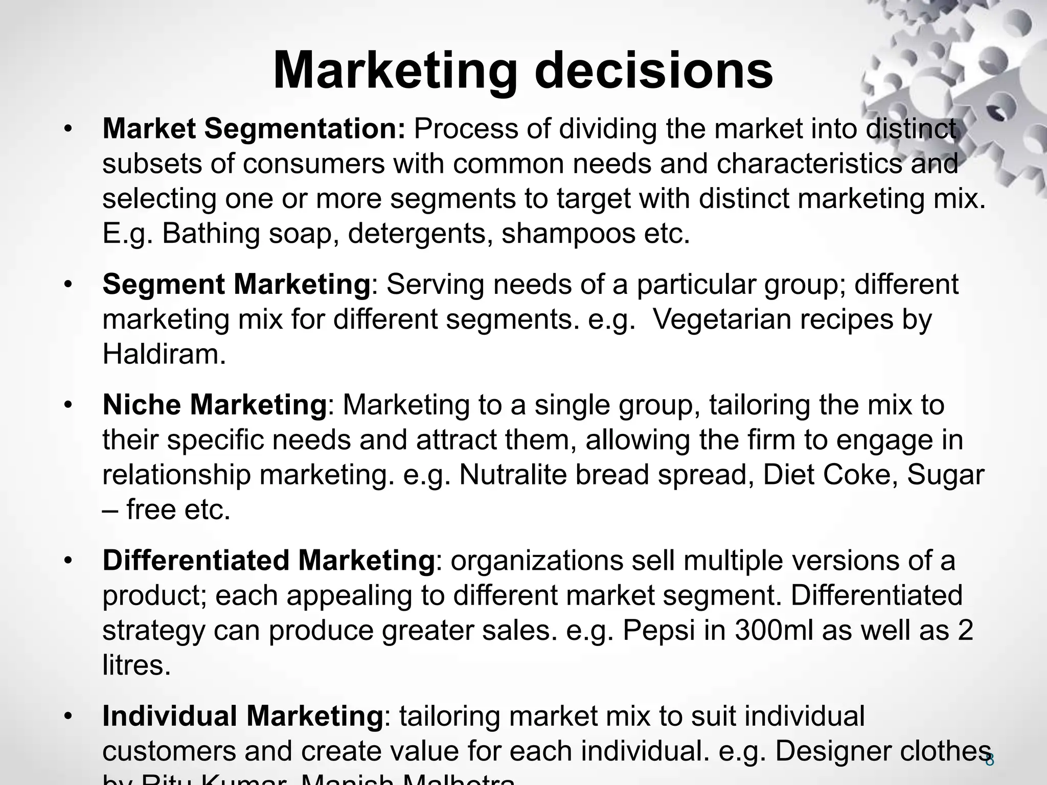 8
Marketing decisions
• Market Segmentation: Process of dividing the market into distinct
subsets of consumers with common needs and characteristics and
selecting one or more segments to target with distinct marketing mix.
E.g. Bathing soap, detergents, shampoos etc.
• Segment Marketing: Serving needs of a particular group; different
marketing mix for different segments. e.g. Vegetarian recipes by
Haldiram.
• Niche Marketing: Marketing to a single group, tailoring the mix to
their specific needs and attract them, allowing the firm to engage in
relationship marketing. e.g. Nutralite bread spread, Diet Coke, Sugar
– free etc.
• Differentiated Marketing: organizations sell multiple versions of a
product; each appealing to different market segment. Differentiated
strategy can produce greater sales. e.g. Pepsi in 300ml as well as 2
litres.
• Individual Marketing: tailoring market mix to suit individual
customers and create value for each individual. e.g. Designer clothes
 