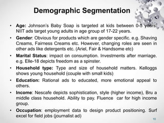 10
Demographic Segmentation
• Age: Johnson’s Baby Soap is targeted at kids between 0-5 years.
NIIT ads target young adults in age group of 17-22 years.
• Gender: Obvious for products which are gender specific. e.g. Shaving
Creams, Fairness Creams etc. However, changing roles are seen in
other ads like detergents etc. (Ariel, Fair & Handsome etc)
• Marital Status: impact on consumption. Investments after marriage.
e.g. Elle-18 depicts freedom as a spinster.
• Household type: Type and size of household matters. Kelloggs
shows young household (couple with small kids)
• Education: Rational ads to educated, more emotional appeal to
others.
• Income: Nescafe depicts sophistication, style (higher income), Bru a
middle class household. Ability to pay. Fluence car for high income
group.
• Occupation: employment data to design product positioning. Surf
excel for field jobs (journalist ad)
 