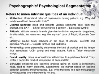 12
Psychographic/ Psychological Segmentation
Refers to inner/ intrinsic qualities of an individual.
• Motivation: Understand ‘why’ of consumer’s buying pattern. e.g. Why did
ready to eat food items fail in India?
• Desired Benefits: need and benefits various segments seek from the
product. e.g. SX 4 - S1: for convenience & comfort , S2: status symbol
• Attitude: attitude towards brands give rise to distinct segments. (negatives,
functionalists, fun lovers etc. e.g. the ‘my can’ pack of Pepsi, Mountain Dew
etc.
• Lifestyle: predict buyer behavior on the basis of attitude, interests and
opinions (VALS 2)… Colgate for trust and traditions.
• Personality: one’s personality determines the kind of product and the image
thus associated. UCB- young and easy attitude, Reid & Tailor- corporate
image.
• Brand Loyalty: measure of customer attachment to a particular brand. They
prefer a particular product irrespective of thick and thin.
• Behavior: emotional and cognitive process going on inside a consumer’s
head, lead to many problems. Segmenting the market based on specific
behavior patterns and product use. E.g. while travelling in a train most people
buy magazines who otherwise do not buy.
 
