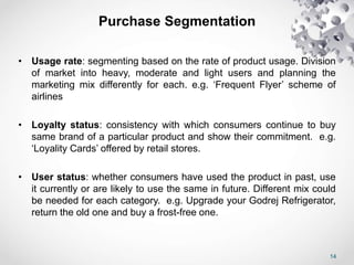 14
Purchase Segmentation
• Usage rate: segmenting based on the rate of product usage. Division
of market into heavy, moderate and light users and planning the
marketing mix differently for each. e.g. ‘Frequent Flyer’ scheme of
airlines
• Loyalty status: consistency with which consumers continue to buy
same brand of a particular product and show their commitment. e.g.
‘Loyality Cards’ offered by retail stores.
• User status: whether consumers have used the product in past, use
it currently or are likely to use the same in future. Different mix could
be needed for each category. e.g. Upgrade your Godrej Refrigerator,
return the old one and buy a frost-free one.
 