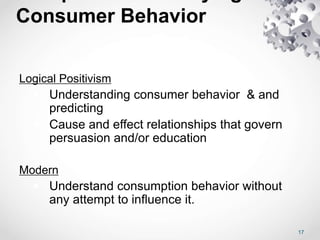 Consumer Behavior
Logical Positivism
 Understanding consumer behavior & and
predicting
 Cause and effect relationships that govern
persuasion and/or education
Modern
 Understand consumption behavior without
any attempt to influence it.
17
 