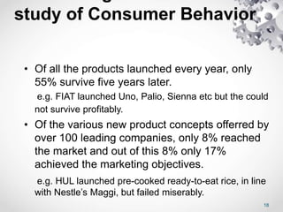 study of Consumer Behavior
• Of all the products launched every year, only
55% survive five years later.
e.g. FIAT launched Uno, Palio, Sienna etc but the could
not survive profitably.
• Of the various new product concepts offerred by
over 100 leading companies, only 8% reached
the market and out of this 8% only 17%
achieved the marketing objectives.
e.g. HUL launched pre-cooked ready-to-eat rice, in line
with Nestle’s Maggi, but failed miserably.
18
 