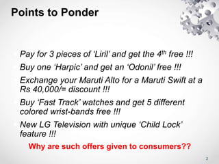 Points to Ponder
 Pay for 3 pieces of ‘Liril’ and get the 4th free !!!
 Buy one ‘Harpic’ and get an ‘Odonil’ free !!!
 Exchange your Maruti Alto for a Maruti Swift at a
Rs 40,000/= discount !!!
 Buy ‘Fast Track’ watches and get 5 different
colored wrist-bands free !!!
 New LG Television with unique ‘Child Lock’
feature !!!
Why are such offers given to consumers??
2
 