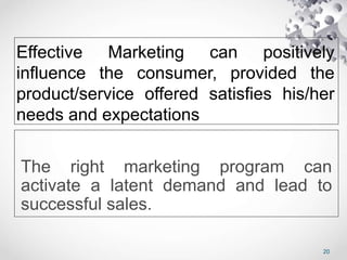 Effective Marketing can positively
influence the consumer, provided the
product/service offered satisfies his/her
needs and expectations
The right marketing program can
activate a latent demand and lead to
successful sales.
20
 