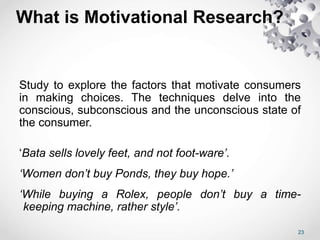 What is Motivational Research?
Study to explore the factors that motivate consumers
in making choices. The techniques delve into the
conscious, subconscious and the unconscious state of
the consumer.
‘Bata sells lovely feet, and not foot-ware’.
‘Women don’t buy Ponds, they buy hope.’
‘While buying a Rolex, people don’t buy a time-
keeping machine, rather style’.
23
 