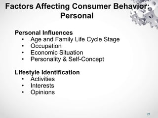 27
Factors Affecting Consumer Behavior:
Personal
Personal Influences
• Age and Family Life Cycle Stage
• Occupation
• Economic Situation
• Personality & Self-Concept
Lifestyle Identification
• Activities
• Interests
• Opinions
 