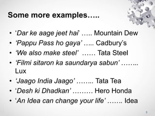 Some more examples…..
• ‘Dar ke aage jeet hai’ ….. Mountain Dew
• ‘Pappu Pass ho gaya’ ….. Cadbury’s
• ‘We also make steel’ …… Tata Steel
• ‘Filmi sitaron ka saundarya sabun’ ……..
Lux
• ‘Jaago India Jaago’ …….. Tata Tea
• ‘Desh ki Dhadkan’ ……… Hero Honda
• ‘An Idea can change your life’ ……. Idea
3
 