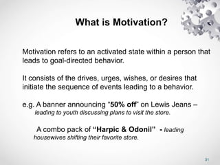 31
Motivation refers to an activated state within a person that
leads to goal-directed behavior.
It consists of the drives, urges, wishes, or desires that
initiate the sequence of events leading to a behavior.
e.g. A banner announcing “50% off” on Lewis Jeans –
leading to youth discussing plans to visit the store.
A combo pack of “Harpic & Odonil” - leading
housewives shifting their favorite store.
What is Motivation?
 