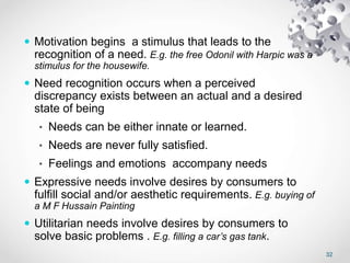 32
 Motivation begins a stimulus that leads to the
recognition of a need. E.g. the free Odonil with Harpic was a
stimulus for the housewife.
 Need recognition occurs when a perceived
discrepancy exists between an actual and a desired
state of being
• Needs can be either innate or learned.
• Needs are never fully satisfied.
• Feelings and emotions accompany needs
 Expressive needs involve desires by consumers to
fulfill social and/or aesthetic requirements. E.g. buying of
a M F Hussain Painting
 Utilitarian needs involve desires by consumers to
solve basic problems . E.g. filling a car’s gas tank.
 