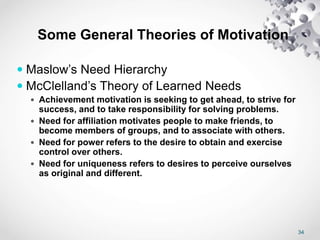 34
Some General Theories of Motivation
 Maslow’s Need Hierarchy
 McClelland’s Theory of Learned Needs
 Achievement motivation is seeking to get ahead, to strive for
success, and to take responsibility for solving problems.
 Need for affiliation motivates people to make friends, to
become members of groups, and to associate with others.
 Need for power refers to the desire to obtain and exercise
control over others.
 Need for uniqueness refers to desires to perceive ourselves
as original and different.
 