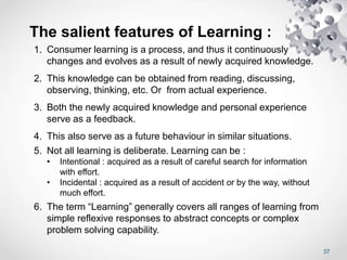 37
The salient features of Learning :
1. Consumer learning is a process, and thus it continuously
changes and evolves as a result of newly acquired knowledge.
2. This knowledge can be obtained from reading, discussing,
observing, thinking, etc. Or from actual experience.
3. Both the newly acquired knowledge and personal experience
serve as a feedback.
4. This also serve as a future behaviour in similar situations.
5. Not all learning is deliberate. Learning can be :
• Intentional : acquired as a result of careful search for information
with effort.
• Incidental : acquired as a result of accident or by the way, without
much effort.
6. The term “Learning” generally covers all ranges of learning from
simple reflexive responses to abstract concepts or complex
problem solving capability.
 