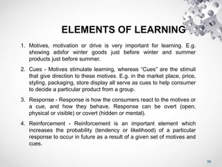 38
ELEMENTS OF LEARNING
1. Motives, motivation or drive is very important for learning. E.g.
showing adsfor winter goods just before winter and summer
products just before summer.
2. Cues - Motives stimulate learning, whereas “Cues” are the stimuli
that give direction to these motives. E.g. in the market place, price,
styling, packaging, store display all serve as cues to help consumer
to decide a particular product from a group.
3. Response - Response is how the consumers react to the motives or
a cue, and how they behave. Response can be overt (open,
physical or visible) or covert (hidden or mental).
4. Reinforcement - Reinforcement is an important element which
increases the probability (tendency or likelihood) of a particular
response to occur in future as a result of a given set of motives and
cues.
 