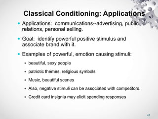 41
Classical Conditioning: Applications
 Applications: communications--advertising, public
relations, personal selling.
 Goal: identify powerful positive stimulus and
associate brand with it.
 Examples of powerful, emotion causing stimuli:
 beautiful, sexy people
 patriotic themes, religious symbols
 Music, beautiful scenes
 Also, negative stimuli can be associated with competitors.
 Credit card insignia may elicit spending responses
 