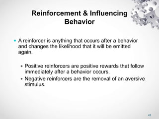 43
Reinforcement & Influencing
Behavior
 A reinforcer is anything that occurs after a behavior
and changes the likelihood that it will be emitted
again.
 Positive reinforcers are positive rewards that follow
immediately after a behavior occurs.
 Negative reinforcers are the removal of an aversive
stimulus.
 