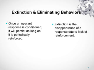 46
Extinction & Eliminating Behaviors
 Once an operant
response is conditioned,
it will persist as long as
it is periodically
reinforced.
 Extinction is the
disappearance of a
response due to lack of
reinforcement.
 
