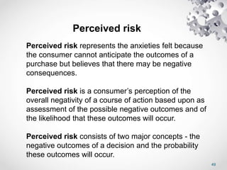 49
Perceived risk
Perceived risk represents the anxieties felt because
the consumer cannot anticipate the outcomes of a
purchase but believes that there may be negative
consequences.
Perceived risk is a consumer’s perception of the
overall negativity of a course of action based upon as
assessment of the possible negative outcomes and of
the likelihood that these outcomes will occur.
Perceived risk consists of two major concepts - the
negative outcomes of a decision and the probability
these outcomes will occur.
 